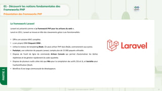 10
Copyright - Tout droit réservé - OFPPT
PARTIE
1
01 - Découvrir les notions fondamentales des
Frameworks PHP
Présentation des Frameworks PHP
Le framework Laravel
Laravel est présenté comme « Le framework PHP pour les artisans du web ».
Lancé en 2011, Laravel se trouve en tête des classements grâce à ses fonctionnalités:
• Offre une solution MVC complète.
• a son propre ORM Eloquent ORM .
• Utilise le moteur de templating Blade. On peut utiliser PHP dans Blade, contrairement aux autres.
• Packalyst, une collection de paquets Laravel, compte plus de 15 000 paquets utilisable .
• Dispose de l’outil de ligne de commande Artisan Console qui permet d’automatiser les tâches
répétitives et de générer rapidement du code squelette.
• Dispose de plusieurs outils utiles tels que Mix pour la compilation des actifs CSS et JS, et Socialite pour
l’authentification OAuth.
• Bénéficie d’une large communauté de développeurs
 