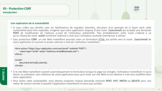 100
Copyright - Tout droit réservé - OFPPT
PARTIE
1
03 - Protection CSRF
Introduction
• Si vous n'êtes pas familier avec les falsifications de requêtes intersites, discutons d'un exemple de la façon dont cette
vulnérabilité peut être exploitée. Imaginez que votre application dispose d'une route /user/email qui accepte une demande
POST de modification de l'adresse e-mail de l'utilisateur authentifié. Très probablement, cette route s'attend à ce
qu'un champ de saisie email contienne l'adresse e-mail que l'utilisateur souhaite commencer à utiliser.
• Sans protection CSRF, un site Web malveillant pourrait créer un formulaire HTML qui pointe vers la route /user/email de
votre application et soumet la propre adresse e-mail de l'utilisateur malveillant :
• Si le site Web malveillant soumet automatiquement le formulaire lorsque la page est chargée, l'utilisateur malveillant n'a qu'à
attirer un utilisateur sans méfiance de votre application pour qu'il visite son site Web et son adresse e-mail sera modifiée dans
votre application.
• Pour éviter cette vulnérabilité, nous devons inspecter chaque demande entrante POST, PUT, PATCH ou DELETE pour une
valeur de session secrète à laquelle l'application malveillante ne peut pas accéder.
Une explication de la vulnérabilité
<form action="https://your-application.com/user/email" method="POST">
<input type="email" value="malicious-email@example.com">
</form>
<script>
document.forms[0].submit();
</script>
 