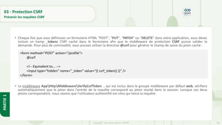 103
Copyright - Tout droit réservé - OFPPT
PARTIE
1
03 - Protection CSRF
Prévenir les requêtes CSRF
• Chaque fois que vous définissez un formulaire HTML "POST", "PUT", "PATCH" ou "DELETE" dans votre application, vous devez
inclure un hamp _tokenc CSRF caché dans le formulaire afin que le middleware de protection CSRF puisse valider la
demande. Pour plus de commodité, vous pouvez utiliser la directive @csrf pour générer le champ de saisie du jeton caché :
• Le middleware AppHttpMiddlewareVerifyCsrfToken , qui est inclus dans le groupe middleware par défaut web, vérifiera
automatiquement que le jeton dans l'entrée de la requête correspond au jeton stocké dans la session. Lorsque ces deux
jetons correspondent, nous savons que l'utilisateur authentifié est celui qui lance la requête.
<form method="POST" action="/profile">
@csrf
<!-- Equivalent to... -->
<input type="hidden" name="_token" value="{{ csrf_token() }}" />
</form>
 