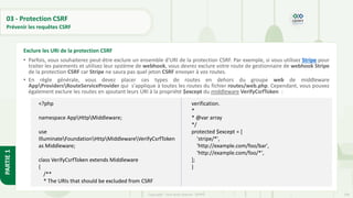104
Copyright - Tout droit réservé - OFPPT
PARTIE
1
03 - Protection CSRF
Prévenir les requêtes CSRF
• Parfois, vous souhaiterez peut-être exclure un ensemble d'URI de la protection CSRF. Par exemple, si vous utilisez Stripe pour
traiter les paiements et utilisez leur système de webhook, vous devrez exclure votre route de gestionnaire de webhook Stripe
de la protection CSRF car Stripe ne saura pas quel jeton CSRF envoyer à vos routes.
• En règle générale, vous devez placer ces types de routes en dehors du groupe web de middleware
AppProvidersRouteServiceProvider qui s'applique à toutes les routes du fichier routes/web.php. Cependant, vous pouvez
également exclure les routes en ajoutant leurs URI à la propriété $except du middleware VerifyCsrfToken :
Exclure les URI de la protection CSRF
<?php
namespace AppHttpMiddleware;
use
IlluminateFoundationHttpMiddlewareVerifyCsrfToken
as Middleware;
class VerifyCsrfToken extends Middleware
{
/**
* The URIs that should be excluded from CSRF
verification.
*
* @var array
*/
protected $except = [
'stripe/*',
'http://example.com/foo/bar',
'http://example.com/foo/*',
];
}
 