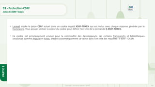 107
Copyright - Tout droit réservé - OFPPT
PARTIE
1
03 - Protection CSRF
Jeton X-XSRF-Token
• Laravel stocke le jeton CSRF actuel dans un cookie crypté XSRF-TOKEN qui est inclus avec chaque réponse générée par le
framework. Vous pouvez utiliser la valeur du cookie pour définir l'en-tête de la demande X-XSRF-TOKEN.
• Ce cookie est principalement envoyé pour la commodité des développeurs, car certains frameworks et bibliothèques
JavaScript, comme Angular et Axios, placent automatiquement sa valeur dans l'en-tête des requêtes- X-XSRF-TOKEN.
 
