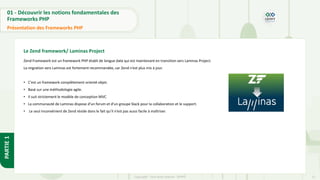 11
Copyright - Tout droit réservé - OFPPT
PARTIE
1
01 - Découvrir les notions fondamentales des
Frameworks PHP
Présentation des Frameworks PHP
Le Zend framework/ Laminas Project
Zend Framework est un framework PHP établi de longue date qui est maintenant en transition vers Laminas Project.
La migration vers Laminas est fortement recommandée, car Zend n’est plus mis à jour.
• C'est un framework complètement orienté objet.
• Basé sur une méthodologie agile.
• Il suit strictement le modèle de conception MVC
• La communauté de Laminas dispose d’un forum et d’un groupe Slack pour la collaboration et le support.
• Le seul inconvénient de Zend réside dans le fait qu’il n’est pas aussi facile à maîtriser.
 
