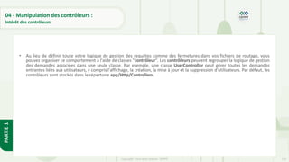 110
Copyright - Tout droit réservé - OFPPT
PARTIE
1
04 - Manipulation des contrôleurs :
Intérêt des contrôleurs
• Au lieu de définir toute votre logique de gestion des requêtes comme des fermetures dans vos fichiers de routage, vous
pouvez organiser ce comportement à l'aide de classes "contrôleur". Les contrôleurs peuvent regrouper la logique de gestion
des demandes associées dans une seule classe. Par exemple, une classe UserController peut gérer toutes les demandes
entrantes liées aux utilisateurs, y compris l'affichage, la création, la mise à jour et la suppression d'utilisateurs. Par défaut, les
contrôleurs sont stockés dans le répertoire app/Http/Controllers.
 