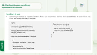 112
Copyright - Tout droit réservé - OFPPT
PARTIE
1
04 - Manipulation des contrôleurs :
Implémentation de contrôleur
• Examinons un exemple de contrôleur de base. Notez que le contrôleur étend la classe de contrôleur de base incluse avec
Laravel AppHttpControllersController
Contrôleurs de base
<?php
namespace AppHttpControllers;
use AppHttpControllersController;
use AppModelsUser;
class UserController extends Controller
{
/**
* Show the profile for a given user.
*
* @param int $id
* @return IlluminateViewView
*/
public function show($id)
{
return view('user.profile', [
'user' => User::findOrFail($id)
]);
}
}
 