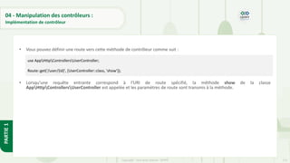 113
Copyright - Tout droit réservé - OFPPT
PARTIE
1
04 - Manipulation des contrôleurs :
Implémentation de contrôleur
• Vous pouvez définir une route vers cette méthode de contrôleur comme suit :
• Lorsqu'une requête entrante correspond à l'URI de route spécifié, la méthode show de la classe
AppHttpControllersUserController est appelée et les paramètres de route sont transmis à la méthode.
use AppHttpControllersUserController;
Route::get('/user/{id}', [UserController::class, 'show']);
 