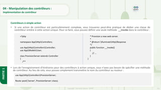 114
Copyright - Tout droit réservé - OFPPT
PARTIE
1
04 - Manipulation des contrôleurs :
Implémentation de contrôleur
• Si une action de contrôleur est particulièrement complexe, vous trouverez peut-être pratique de dédier une classe de
contrôleur entière à cette action unique. Pour ce faire, vous pouvez définir une seule méthode __invoke dans le contrôleur :
• Lors de l'enregistrement d'itinéraires pour des contrôleurs à action unique, vous n'avez pas besoin de spécifier une méthode
de contrôleur. Au lieu de cela, vous pouvez simplement transmettre le nom du contrôleur au routeur :
Contrôleurs à simple action
<?php
namespace AppHttpControllers;
use AppHttpControllersController;
use AppModelsUser;
class ProvisionServer extends Controller
{
/**
* Provision a new web server.
*
* @return IlluminateHttpResponse
*/
public function __invoke()
{
// ...
}
}
use AppHttpControllersProvisionServer;
Route::post('/server', ProvisionServer::class);
 
