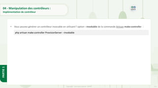 115
Copyright - Tout droit réservé - OFPPT
PARTIE
1
04 - Manipulation des contrôleurs :
Implémentation de contrôleur
• Vous pouvez générer un contrôleur invocable en utilisant l' option --invokable de la commande Artisan make:controller :
php artisan make:controller ProvisionServer --invokable
 