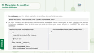 117
Copyright - Tout droit réservé - OFPPT
PARTIE
1
04 - Manipulation des contrôleurs :
Contrôleur Middleware
• Un middleware peut être affecté aux routes du contrôleur dans vos fichiers de routes :
• Ou, vous trouverez peut-être pratique de spécifier un middleware dans le constructeur de votre contrôleur. En utilisant
la méthode middleware dans le constructeur de votre contrôleur, vous pouvez affecter un middleware aux actions du
contrôleur :
Route::get('profile', [UserController::class, 'show'])->middleware('auth');
class UserController extends Controller
{
/**
* Instantiate a new controller instance.
*
* @return void
*/
public function __construct()
{
$this->middleware('auth');
$this->middleware('log')->only('index');
$this->middleware('subscribed')->except('store');
}
}
 
