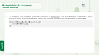 118
Copyright - Tout droit réservé - OFPPT
PARTIE
1
04 - Manipulation des contrôleurs :
Contrôleur Middleware
• Les contrôleurs vous permettent également d'enregistrer un middleware à l'aide d'une fermeture. Cela fournit un moyen
pratique de définir un middleware en ligne pour un seul contrôleur sans définir une classe complète de middleware :
$this->middleware(function ($request, $next) {
return $next($request);
});
 