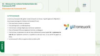 12
Copyright - Tout droit réservé - OFPPT
PARTIE
1
01 - Découvrir les notions fondamentales des
Frameworks PHP
Présentation des Frameworks PHP
Le Yii Framework
Le nom de ce framework, Yii, signifie « simple et évolutif » en chinois. Il signifie également « Yes, It Is ! ».
Les principaux avantages de l'utilisation du framework Yii sont:
• C'est assez facile à installer et à démarrer
• Il est préchargé avec un modèle Bootstrap
• Il est livré avec un design élégant pour commencer rapidement
• C'est un framework PHP qui est également livré avec un débogueur
• Il est livré avec un générateur de code de classe extrêmement puissant appelé Gii. Le générateur de
code Gii peut rapidement construire un squelette de code pour vous, ce qui permet de gagner du
temps.
• La communauté Yii offre un support en direct via Slack ou IRC.
 