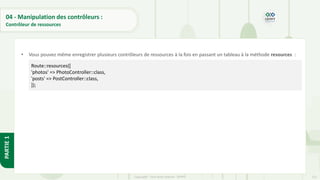 121
Copyright - Tout droit réservé - OFPPT
PARTIE
1
04 - Manipulation des contrôleurs :
Contrôleur de ressources
• Vous pouvez même enregistrer plusieurs contrôleurs de ressources à la fois en passant un tableau à la méthode resources :
Route::resources([
'photos' => PhotoController::class,
'posts' => PostController::class,
]);
 