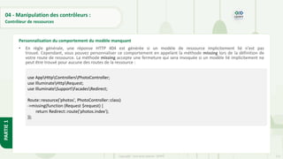123
Copyright - Tout droit réservé - OFPPT
PARTIE
1
04 - Manipulation des contrôleurs :
Contrôleur de ressources
• En règle générale, une réponse HTTP 404 est générée si un modèle de ressource implicitement lié n'est pas
trouvé. Cependant, vous pouvez personnaliser ce comportement en appelant la méthode missing lors de la définition de
votre route de ressource. La méthode missing accepte une fermeture qui sera invoquée si un modèle lié implicitement ne
peut être trouvé pour aucune des routes de la ressource :
Personnalisation du comportement du modèle manquant
use AppHttpControllersPhotoController;
use IlluminateHttpRequest;
use IlluminateSupportFacadesRedirect;
Route::resource('photos', PhotoController::class)
->missing(function (Request $request) {
return Redirect::route('photos.index');
});
 