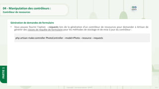 125
Copyright - Tout droit réservé - OFPPT
PARTIE
1
04 - Manipulation des contrôleurs :
Contrôleur de ressources
• Vous pouvez fournir l'option --requests lors de la génération d'un contrôleur de ressources pour demander à Artisan de
générer des classes de requête de formulaire pour les méthodes de stockage et de mise à jour du contrôleur :
Génération de demandes de formulaire
php artisan make:controller PhotoController --model=Photo --resource --requests
 