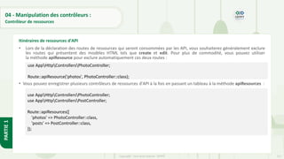 127
Copyright - Tout droit réservé - OFPPT
PARTIE
1
04 - Manipulation des contrôleurs :
Contrôleur de ressources
• Lors de la déclaration des routes de ressources qui seront consommées par les API, vous souhaiterez généralement exclure
les routes qui présentent des modèles HTML tels que create et edit. Pour plus de commodité, vous pouvez utiliser
la méthode apiResource pour exclure automatiquement ces deux routes :
• Vous pouvez enregistrer plusieurs contrôleurs de ressources d'API à la fois en passant un tableau à la méthode apiResources :
Itinéraires de ressources d'API
use AppHttpControllersPhotoController;
Route::apiResource('photos', PhotoController::class);
use AppHttpControllersPhotoController;
use AppHttpControllersPostController;
Route::apiResources([
'photos' => PhotoController::class,
'posts' => PostController::class,
]);
 
