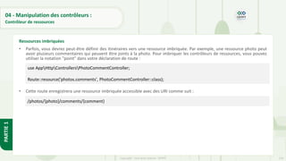 129
Copyright - Tout droit réservé - OFPPT
PARTIE
1
04 - Manipulation des contrôleurs :
Contrôleur de ressources
• Parfois, vous devrez peut-être définir des itinéraires vers une ressource imbriquée. Par exemple, une ressource photo peut
avoir plusieurs commentaires qui peuvent être joints à la photo. Pour imbriquer les contrôleurs de ressources, vous pouvez
utiliser la notation "point" dans votre déclaration de route :
• Cette route enregistrera une ressource imbriquée accessible avec des URI comme suit :
Ressources imbriquées
use AppHttpControllersPhotoCommentController;
Route::resource('photos.comments', PhotoCommentController::class);
/photos/{photo}/comments/{comment}
 