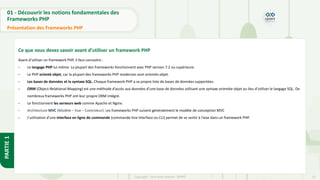 13
Copyright - Tout droit réservé - OFPPT
PARTIE
1
01 - Découvrir les notions fondamentales des
Frameworks PHP
Présentation des Frameworks PHP
Ce que vous devez savoir avant d’utiliser un framework PHP
Avant d’utiliser un framework PHP, il faut connaitre :
- Le langage PHP lui-même. La plupart des frameworks fonctionnent avec PHP version 7.2 ou supérieure.
- Le PHP orienté objet, car la plupart des frameworks PHP modernes sont orientés objet.
- Les bases de données et la syntaxe SQL. Chaque framework PHP a sa propre liste de bases de données supportées.
- ORM (Object-Relational-Mapping) est une méthode d’accès aux données d’une base de données utilisant une syntaxe orientée objet au lieu d’utiliser le langage SQL. De
nombreux frameworks PHP ont leur propre ORM intégré.
- Le fonctionnent les serveurs web comme Apache et Nginx.
- Architecture MVC (Modèle – Vue – Controleur). Les frameworks PHP suivent généralement le modèle de conception MVC
- L’utilisation d’une interface en ligne de commande (commande-line interface ou CLI) permet de se sentir à l’aise dans un framework PHP.
 