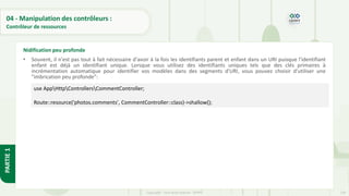 130
Copyright - Tout droit réservé - OFPPT
PARTIE
1
04 - Manipulation des contrôleurs :
Contrôleur de ressources
• Souvent, il n'est pas tout à fait nécessaire d'avoir à la fois les identifiants parent et enfant dans un URI puisque l'identifiant
enfant est déjà un identifiant unique. Lorsque vous utilisez des identifiants uniques tels que des clés primaires à
incrémentation automatique pour identifier vos modèles dans des segments d'URI, vous pouvez choisir d'utiliser une
"imbrication peu profonde":
Nidification peu profonde
use AppHttpControllersCommentController;
Route::resource('photos.comments', CommentController::class)->shallow();
 