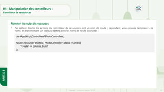 132
Copyright - Tout droit réservé - OFPPT
PARTIE
1
04 - Manipulation des contrôleurs :
Contrôleur de ressources
• Par défaut, toutes les actions du contrôleur de ressources ont un nom de route ; cependant, vous pouvez remplacer ces
noms en transmettant un tableau names avec les noms de route souhaités :
Nommer les routes de ressources
use AppHttpControllersPhotoController;
Route::resource('photos', PhotoController::class)->names([
'create' => 'photos.build'
]);
 
