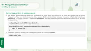 133
Copyright - Tout droit réservé - OFPPT
PARTIE
1
04 - Manipulation des contrôleurs :
Contrôleur de ressources
• Par défaut, Route::resource créera les paramètres de route pour vos ressources de route en fonction de la version
"singularisée" du nom de la ressource. Vous pouvez facilement remplacer cela par ressource à l'aide de la méthode
parameters. Le tableau transmis à la méthode parameters doit être un tableau associatif de noms de ressources et de noms
de paramètres :
• L'exemple ci-dessus génère l'URI suivant pour la route de la ressource show :
Nommer les paramètres de route de ressource
use AppHttpControllersAdminUserController;
Route::resource('users', AdminUserController::class)->parameters([
'users' => 'admin_user'
]);
/users/{admin_user}
 