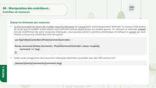134
Copyright - Tout droit réservé - OFPPT
PARTIE
1
04 - Manipulation des contrôleurs :
Contrôleur de ressources
• La fonctionnalité de liaison de modèle implicite délimitée de Laravel peut automatiquement délimiter les liaisons imbriquées
de sorte que le modèle enfant résolu soit confirmé comme appartenant au modèle parent. En utilisant la méthode scoped
lors de la définition de votre ressource imbriquée, vous pouvez activer la portée automatique et indiquer à Laravel par quel
champ la ressource enfant doit être récupérée :
• Cette route enregistrera une ressource imbriquée délimitée accessible avec des URI comme suit :
Évaluer les itinéraires des ressources
use AppHttpControllersPhotoCommentController;
Route::resource('photos.comments', PhotoCommentController::class)->scoped([
'comment' => 'slug',
]);
/photos/{photo}/comments/{comment:slug}
 