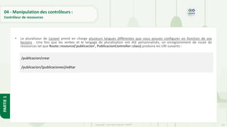 136
Copyright - Tout droit réservé - OFPPT
PARTIE
1
04 - Manipulation des contrôleurs :
Contrôleur de ressources
• Le pluraliseur de Laravel prend en charge plusieurs langues différentes que vous pouvez configurer en fonction de vos
besoins . Une fois que les verbes et le langage de pluralisation ont été personnalisés, un enregistrement de route de
ressources tel que Route::resource('publicacion', PublicacionController::class) produira les URI suivants :
/publicacion/crear
/publicacion/{publicaciones}/editar
 
