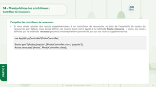 137
Copyright - Tout droit réservé - OFPPT
PARTIE
1
04 - Manipulation des contrôleurs :
Contrôleur de ressources
• Si vous devez ajouter des routes supplémentaires à un contrôleur de ressources au-delà de l'ensemble de routes de
ressources par défaut, vous devez définir ces routes avant votre appel à la méthode Route::resource ; sinon, les routes
définies par la méthode resource peuvent involontairement prendre le pas sur vos routes supplémentaires :
Compléter les contrôleurs de ressources
use AppHttpControllerPhotoController;
Route::get('/photos/popular', [PhotoController::class, 'popular']);
Route::resource('photos', PhotoController::class);
 