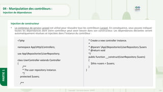 139
Copyright - Tout droit réservé - OFPPT
PARTIE
1
04 - Manipulation des contrôleurs :
Injection de dépendances
• Le conteneur de service Laravel est utilisé pour résoudre tous les contrôleurs Laravel. En conséquence, vous pouvez indiquer
toutes les dépendances dont votre contrôleur peut avoir besoin dans son constructeur. Les dépendances déclarées seront
automatiquement résolues et injectées dans l'instance du contrôleur :
Injection de constructeur
<?php
namespace AppHttpControllers;
use AppRepositoriesUserRepository;
class UserController extends Controller
{
/**
* The user repository instance.
*/
protected $users;
/**
* Create a new controller instance.
*
* @param AppRepositoriesUserRepository $users
* @return void
*/
public function __construct(UserRepository $users)
{
$this->users = $users;
}
}
 