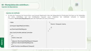 140
Copyright - Tout droit réservé - OFPPT
PARTIE
1
04 - Manipulation des contrôleurs :
Injection de dépendances
• En plus de l'injection de constructeur, vous pouvez également créer des dépendances d'indication de type sur les méthodes
de votre contrôleur. Un cas d'utilisation courant pour l'injection de méthode consiste à injecter
l'instance IlluminateHttpRequest dans les méthodes de votre contrôleur :
Injection de méthode
<?php
namespace AppHttpControllers;
use IlluminateHttpRequest;
class UserController extends Controller
{
/**
* Store a new user.
*
* @param IlluminateHttpRequest $request
* @return IlluminateHttpResponse
*/
public function store(Request $request)
{
$name = $request->name;
//
}
}
 