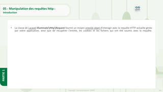 145
Copyright - Tout droit réservé - OFPPT
PARTIE
1
05 - Manipulation des requêtes http :
Introduction
• La classe de Laravel IlluminateHttpRequest fournit un moyen orienté objet d'interagir avec la requête HTTP actuelle gérée
par votre application, ainsi que de récupérer l'entrée, les cookies et les fichiers qui ont été soumis avec la requête.
 