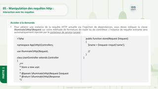 147
Copyright - Tout droit réservé - OFPPT
PARTIE
1
05 - Manipulation des requêtes http :
Interaction avec les requêtes
• Pour obtenir une instance de la requête HTTP actuelle via l'injection de dépendances, vous devez indiquer la classe
IlluminateHttpRequest sur votre méthode de fermeture de route ou de contrôleur. L'instance de requête entrante sera
automatiquement injectée par le conteneur de service Laravel :
Accéder à la demande
<?php
namespace AppHttpControllers;
use IlluminateHttpRequest;
class UserController extends Controller
{
/**
* Store a new user.
*
* @param IlluminateHttpRequest $request
* @return IlluminateHttpResponse
*/
public function store(Request $request)
{
$name = $request->input('name');
//
}
}
 