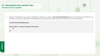 148
Copyright - Tout droit réservé - OFPPT
PARTIE
1
05 - Manipulation des requêtes http :
Interaction avec les requêtes
• Comme mentionné, vous pouvez également indiquer la classe IlluminateHttpRequest sur une fermeture d'itinéraire. Le
conteneur de service injectera automatiquement la requête entrante dans la fermeture lors de son exécution :
use IlluminateHttpRequest;
Route::get('/', function (Request $request) {
//
});
 