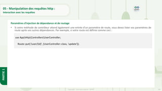 149
Copyright - Tout droit réservé - OFPPT
PARTIE
1
05 - Manipulation des requêtes http :
Interaction avec les requêtes
• Si votre méthode de contrôleur attend également une entrée d'un paramètre de route, vous devez lister vos paramètres de
route après vos autres dépendances. Par exemple, si votre route est définie comme ceci :
Paramètres d'injection de dépendance et de routage
use AppHttpControllersUserController;
Route::put('/user/{id}', [UserController::class, 'update']);
 