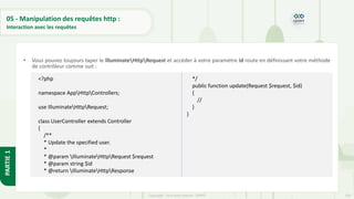 150
Copyright - Tout droit réservé - OFPPT
PARTIE
1
05 - Manipulation des requêtes http :
Interaction avec les requêtes
• Vous pouvez toujours taper le IlluminateHttpRequest et accéder à votre paramètre id route en définissant votre méthode
de contrôleur comme suit :
<?php
namespace AppHttpControllers;
use IlluminateHttpRequest;
class UserController extends Controller
{
/**
* Update the specified user.
*
* @param IlluminateHttpRequest $request
* @param string $id
* @return IlluminateHttpResponse
*/
public function update(Request $request, $id)
{
//
}
}
 