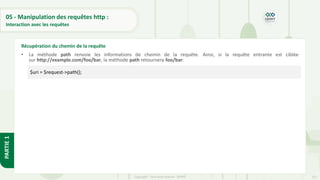 151
Copyright - Tout droit réservé - OFPPT
PARTIE
1
05 - Manipulation des requêtes http :
Interaction avec les requêtes
• La méthode path renvoie les informations de chemin de la requête. Ainsi, si la requête entrante est ciblée
sur http://example.com/foo/bar, la méthode path retournera foo/bar:
Récupération du chemin de la requête
$uri = $request->path();
 