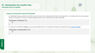 152
Copyright - Tout droit réservé - OFPPT
PARTIE
1
05 - Manipulation des requêtes http :
Interaction avec les requêtes
• La méthode is vous permet de vérifier que le chemin de la demande entrante correspond à un modèle donné. Vous pouvez
utiliser le caractère * comme caractère générique lors de l'utilisation de cette méthode :
• En utilisant la méthode routeIs, vous pouvez déterminer si la requête entrante correspond à une route nommée :
Inspecter le chemin/la route de la demande
if ($request->is('admin/*')) {
//
}
if ($request->routeIs('admin.*')) {
//
}
 