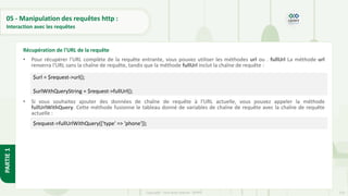 153
Copyright - Tout droit réservé - OFPPT
PARTIE
1
05 - Manipulation des requêtes http :
Interaction avec les requêtes
• Pour récupérer l'URL complète de la requête entrante, vous pouvez utiliser les méthodes url ou . fullUrl La méthode url
renverra l'URL sans la chaîne de requête, tandis que la méthode fullUrl inclut la chaîne de requête :
• Si vous souhaitez ajouter des données de chaîne de requête à l'URL actuelle, vous pouvez appeler la méthode
fullUrlWithQuery. Cette méthode fusionne le tableau donné de variables de chaîne de requête avec la chaîne de requête
actuelle :
Récupération de l'URL de la requête
$url = $request->url();
$urlWithQueryString = $request->fullUrl();
$request->fullUrlWithQuery(['type' => 'phone']);
 