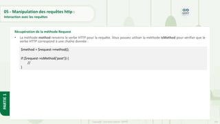155
Copyright - Tout droit réservé - OFPPT
PARTIE
1
05 - Manipulation des requêtes http :
Interaction avec les requêtes
• La méthode method renverra le verbe HTTP pour la requête. Vous pouvez utiliser la méthode isMethod pour vérifier que le
verbe HTTP correspond à une chaîne donnée :
Récupération de la méthode Request
$method = $request->method();
if ($request->isMethod('post')) {
//
}
 
