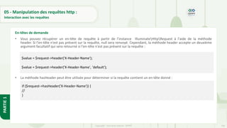 156
Copyright - Tout droit réservé - OFPPT
PARTIE
1
05 - Manipulation des requêtes http :
Interaction avec les requêtes
• Vous pouvez récupérer un en-tête de requête à partir de l'instance IlluminateHttpRequest à l'aide de la méthode
header. Si l'en-tête n'est pas présent sur la requête, null sera renvoyé. Cependant, la méthode header accepte un deuxième
argument facultatif qui sera retourné si l'en-tête n'est pas présent sur la requête :
• La méthode hasHeader peut être utilisée pour déterminer si la requête contient un en-tête donné :
En-têtes de demande
$value = $request->header('X-Header-Name');
$value = $request->header('X-Header-Name', 'default');
if ($request->hasHeader('X-Header-Name')) {
//
}
 