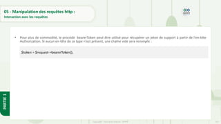 157
Copyright - Tout droit réservé - OFPPT
PARTIE
1
05 - Manipulation des requêtes http :
Interaction avec les requêtes
• Pour plus de commodité, le procédé bearerToken peut être utilisé pour récupérer un jeton de support à partir de l'en-tête
Authorization. Si aucun en-tête de ce type n'est présent, une chaîne vide sera renvoyée :
$token = $request->bearerToken();
 