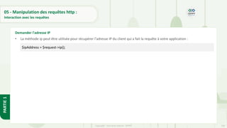 158
Copyright - Tout droit réservé - OFPPT
PARTIE
1
05 - Manipulation des requêtes http :
Interaction avec les requêtes
• La méthode ip peut être utilisée pour récupérer l'adresse IP du client qui a fait la requête à votre application :
Demander l'adresse IP
$ipAddress = $request->ip();
 