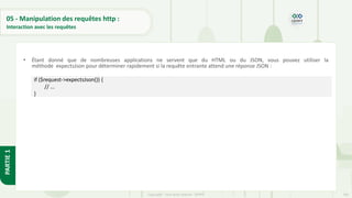 160
Copyright - Tout droit réservé - OFPPT
PARTIE
1
05 - Manipulation des requêtes http :
Interaction avec les requêtes
• Étant donné que de nombreuses applications ne servent que du HTML ou du JSON, vous pouvez utiliser la
méthode expectsJson pour déterminer rapidement si la requête entrante attend une réponse JSON :
if ($request->expectsJson()) {
// ...
}
 