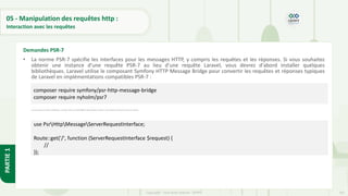 161
Copyright - Tout droit réservé - OFPPT
PARTIE
1
05 - Manipulation des requêtes http :
Interaction avec les requêtes
• La norme PSR-7 spécifie les interfaces pour les messages HTTP, y compris les requêtes et les réponses. Si vous souhaitez
obtenir une instance d'une requête PSR-7 au lieu d'une requête Laravel, vous devrez d'abord installer quelques
bibliothèques. Laravel utilise le composant Symfony HTTP Message Bridge pour convertir les requêtes et réponses typiques
de Laravel en implémentations compatibles PSR-7 :
• Une fois que vous avez installé ces bibliothèques, vous pouvez obtenir une requête PSR-7 en tapant l'interface de requête sur votre méthode de fermeture de route ou de contrôleur :
Demandes PSR-7
composer require symfony/psr-http-message-bridge
composer require nyholm/psr7
use PsrHttpMessageServerRequestInterface;
Route::get('/', function (ServerRequestInterface $request) {
//
});
 