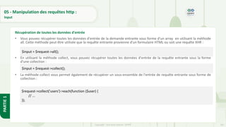 163
Copyright - Tout droit réservé - OFPPT
PARTIE
1
05 - Manipulation des requêtes http :
Input
• Vous pouvez récupérer toutes les données d'entrée de la demande entrante sous forme d’un array en utilisant la méthode
all. Cette méthode peut être utilisée que la requête entrante provienne d'un formulaire HTML ou soit une requête XHR :
• En utilisant la méthode collect, vous pouvez récupérer toutes les données d'entrée de la requête entrante sous la forme
d'une collection :
• La méthode collect vous permet également de récupérer un sous-ensemble de l'entrée de requête entrante sous forme de
collection :
Récupération de toutes les données d'entrée
$input = $request->all();
$input = $request->collect();
$request->collect('users')->each(function ($user) {
// ...
});
 