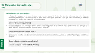 164
Copyright - Tout droit réservé - OFPPT
PARTIE
1
05 - Manipulation des requêtes http :
Input
• À l'aide de quelques méthodes simples, vous pouvez accéder à toutes les entrées utilisateur de votre instance
IlluminateHttpRequest sans vous soucier du verbe HTTP utilisé pour la requête. Quel que soit le verbe HTTP, la méthode
input peut être utilisée pour récupérer l'entrée utilisateur :
• Vous pouvez passer une valeur par défaut comme second argument de la méthode input. Cette valeur sera renvoyée si la
valeur d'entrée demandée n'est pas présente dans la requête :
• Lorsque vous travaillez avec des formulaires contenant des entrées de tableau, utilisez la notation "point" pour accéder aux
tableaux :
Récupération d'une valeur d'entrée
$name = $request->input('name');
$name = $request->input('name', 'Sally');
$name = $request->input('products.0.name');
$names = $request->input('products.*.name');
 