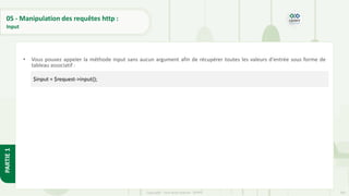 165
Copyright - Tout droit réservé - OFPPT
PARTIE
1
05 - Manipulation des requêtes http :
Input
• Vous pouvez appeler la méthode input sans aucun argument afin de récupérer toutes les valeurs d'entrée sous forme de
tableau associatif :
$input = $request->input();
 