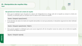 166
Copyright - Tout droit réservé - OFPPT
PARTIE
1
05 - Manipulation des requêtes http :
Input
• Alors que la méthode input récupère les valeurs de l'intégralité de la charge utile de la requête (y compris la chaîne de
requête), la méthode query ne récupère que les valeurs de la chaîne de requête :
• Si les données de valeur de chaîne de requête demandées ne sont pas présentes, le deuxième argument de cette méthode
sera renvoyé :
• Vous pouvez appeler la méthode query sans aucun argument afin de récupérer toutes les valeurs de la chaîne de requête
sous forme de tableau associatif :
Récupération de l'entrée de la chaîne de requête
$name = $request->query('name');
$name = $request->query('name', 'Helen');
$query = $request->query();
 