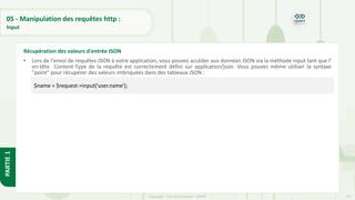 167
Copyright - Tout droit réservé - OFPPT
PARTIE
1
05 - Manipulation des requêtes http :
Input
• Lors de l'envoi de requêtes JSON à votre application, vous pouvez accéder aux données JSON via la méthode input tant que l'
en-tête Content-Type de la requête est correctement défini sur application/json. Vous pouvez même utiliser la syntaxe
"point" pour récupérer des valeurs imbriquées dans des tableaux JSON :
Récupération des valeurs d'entrée JSON
$name = $request->input('user.name');
 