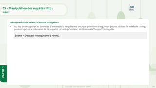 168
Copyright - Tout droit réservé - OFPPT
PARTIE
1
05 - Manipulation des requêtes http :
Input
• Au lieu de récupérer les données d'entrée de la requête en tant que primitive string, vous pouvez utiliser la méthode string
pour récupérer les données de la requête en tant qu'instance de IlluminateSupportStringable:
Récupération de valeurs d'entrée stringables
$name = $request->string('name')->trim();
 