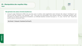 169
Copyright - Tout droit réservé - OFPPT
PARTIE
1
05 - Manipulation des requêtes http :
Input
• Lorsqu'il s'agit d'éléments HTML tels que des cases à cocher, votre application peut recevoir des valeurs "véridiques" qui
sont en fait des chaînes. Par exemple, "vrai". Pour plus de commodité, vous pouvez utiliser la méthode boolean pour
récupérer ces valeurs sous forme de booléens. La méthode boolean renvoie true pour 1, "1", vrai, "vrai"et "oui". Toutes les
autres valeurs renverront false :
Récupération des valeurs d'entrée booléennes
$archived = $request->boolean('archived');
 