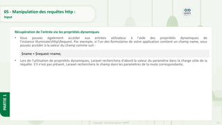 173
Copyright - Tout droit réservé - OFPPT
PARTIE
1
05 - Manipulation des requêtes http :
Input
• Vous pouvez également accéder aux entrées utilisateur à l'aide des propriétés dynamiques de
l'instance IlluminateHttpRequest. Par exemple, si l'un des formulaires de votre application contient un champ name, vous
pouvez accéder à la valeur du champ comme suit :
• Lors de l'utilisation de propriétés dynamiques, Laravel recherchera d'abord la valeur du paramètre dans la charge utile de la
requête. S'il n'est pas présent, Laravel recherchera le champ dans les paramètres de la route correspondante,
Récupération de l'entrée via les propriétés dynamiques
$name = $request->name;
 